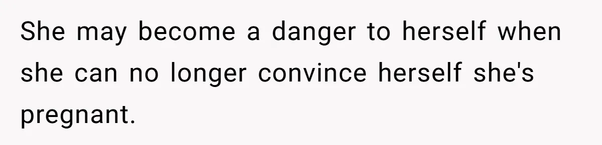 She may become a danger to herself when she can no longer convince herself she's pregnant.