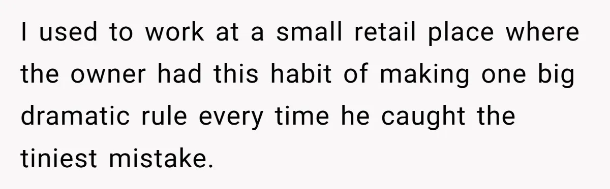 I used to work at a small retail place where the owner had this habit of making one big dramatic rule every time he caught the tiniest mistake.