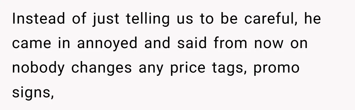 Instead of just telling us to be careful, he came in annoyed and said from now on nobody changes any price tags, promo signs,
