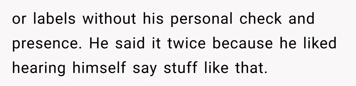 or labels without his personal check and presence. He said it twice because he liked hearing himself say stuff like that.