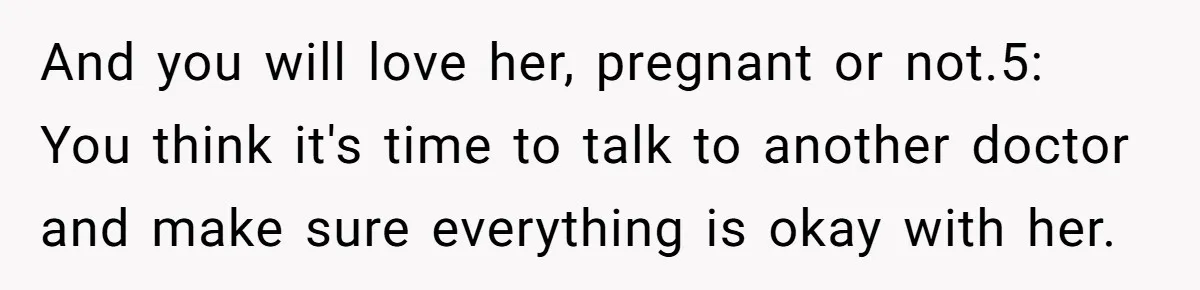 And you will love her, pregnant or not.5: You think it's time to talk to another doctor and make sure everything is okay with her.