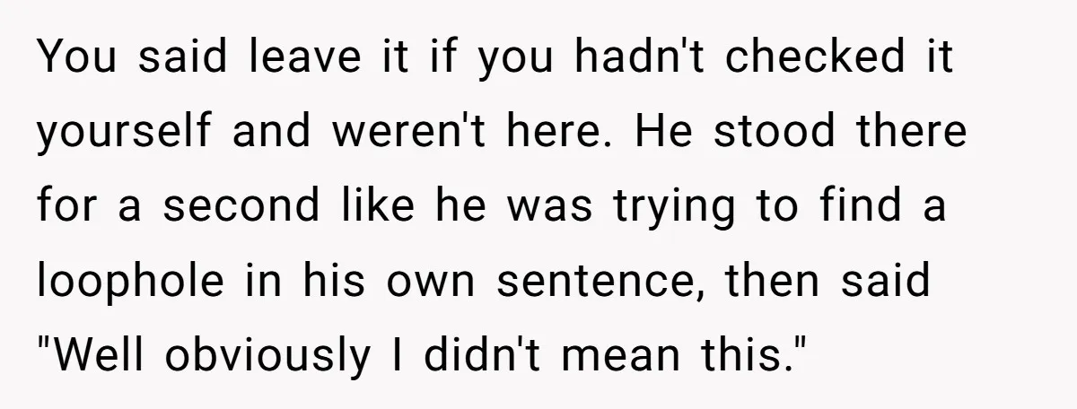 You said leave it if you hadn't checked it yourself and weren't here. He stood there for a second like he was trying to find a loophole in his own...