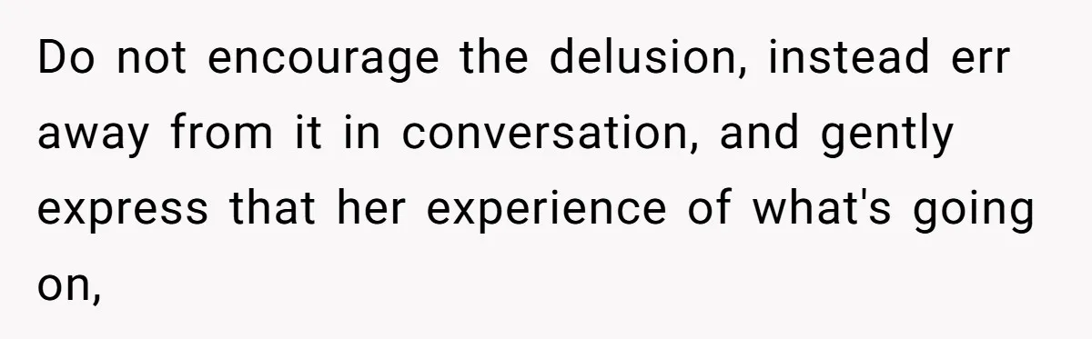Do not encourage the delusion, instead err away from it in conversation, and gently express that her experience of what's going on,