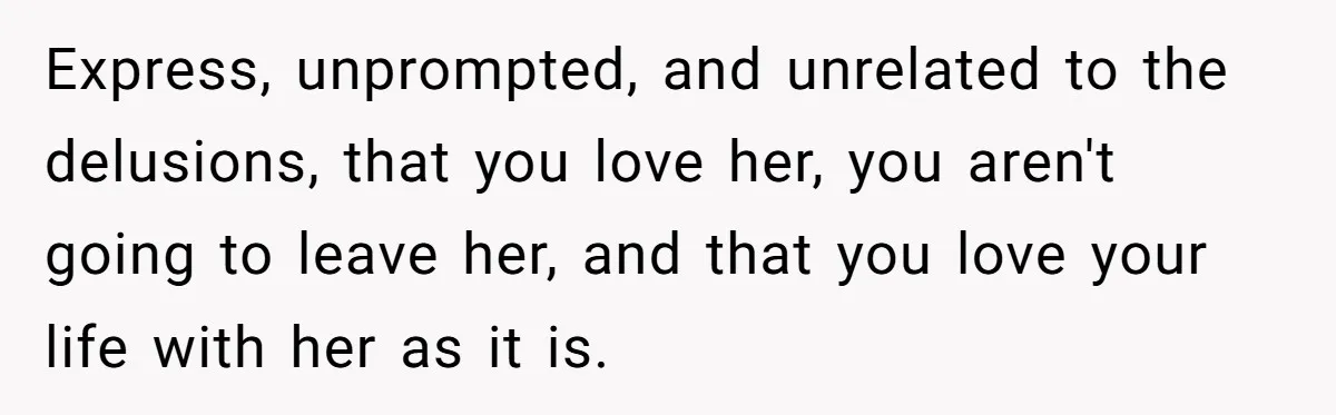 Express, unprompted, and unrelated to the delusions, that you love her, you aren't going to leave her, and that you love your life with her as it is.