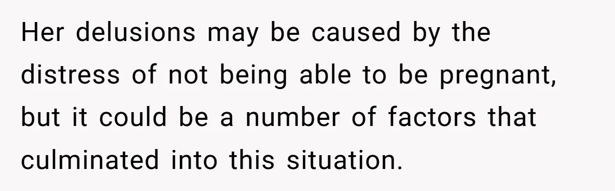 Her delusions may be caused by the distress of not being able to be pregnant, but it could be a number of factors that culminated into this situation.