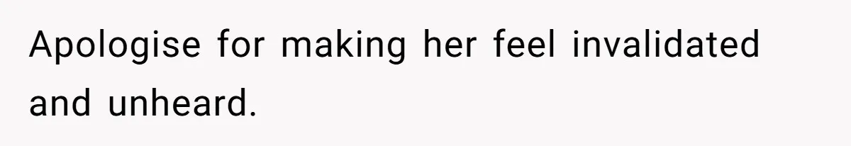 Apologise for making her feel invalidated and unheard.