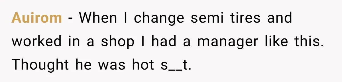 Auirom − When I change semi tires and worked in a shop I had a manager like this. Thought he was hot s__t.