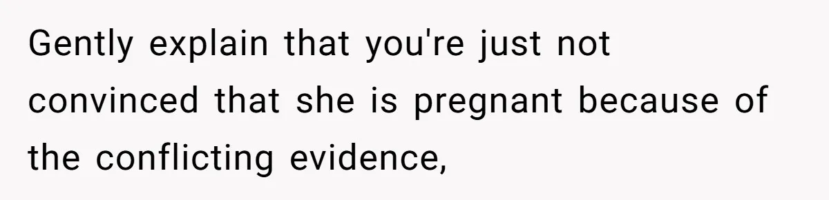 Gently explain that you're just not convinced that she is pregnant because of the conflicting evidence,