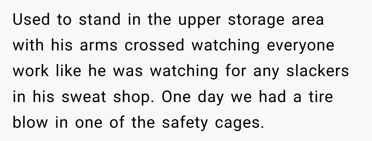 Used to stand in the upper storage area with his arms crossed watching everyone work like he was watching for any slackers in his sweat shop. One day we had...