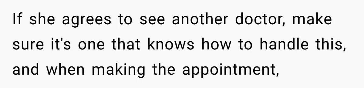 If she agrees to see another doctor, make sure it's one that knows how to handle this, and when making the appointment,