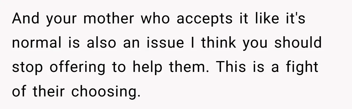 And your mother who accepts it like it's normal is also an issue I think you should stop offering to help them. This is a fight of their choosing.