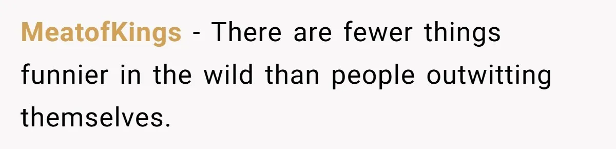 MeatofKings − There are fewer things funnier in the wild than people outwitting themselves.