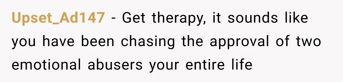 Upset_Ad147 − Get therapy, it sounds like you have been chasing the approval of two emotional abusers your entire life