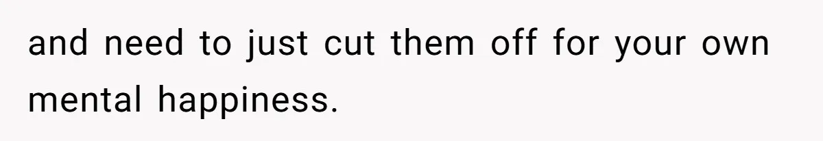 and need to just cut them off for your own mental happiness.