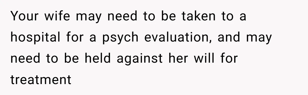 Your wife may need to be taken to a hospital for a psych evaluation, and may need to be held against her will for treatment
