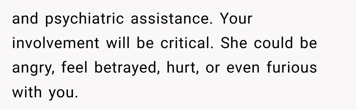 and psychiatric assistance. Your involvement will be critical. She could be angry, feel betrayed, hurt, or even furious with you.