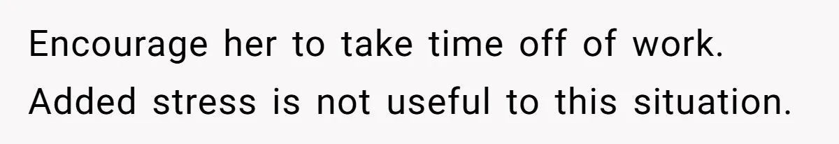 Encourage her to take time off of work. Added stress is not useful to this situation.