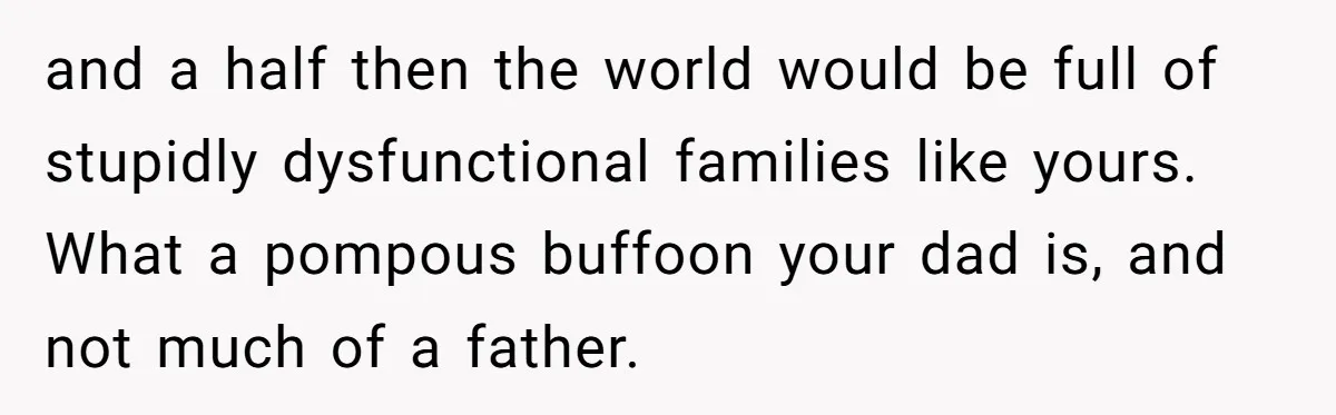 and a half then the world would be full of stupidly dysfunctional families like yours. What a pompous buffoon your dad is, and not much of a father.