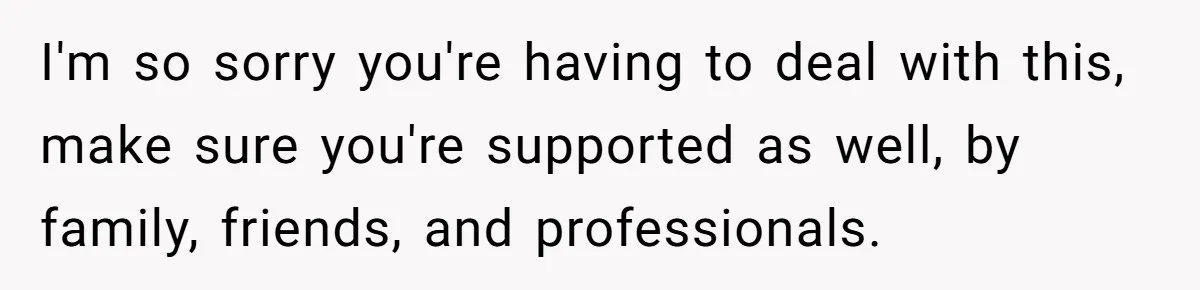I'm so sorry you're having to deal with this, make sure you're supported as well, by family, friends, and professionals.