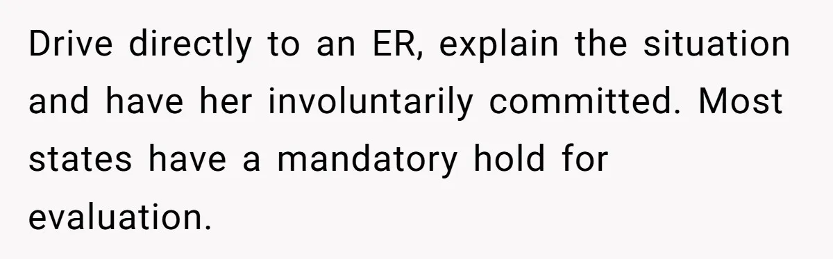 Drive directly to an ER, explain the situation and have her involuntarily committed. Most states have a mandatory hold for evaluation.