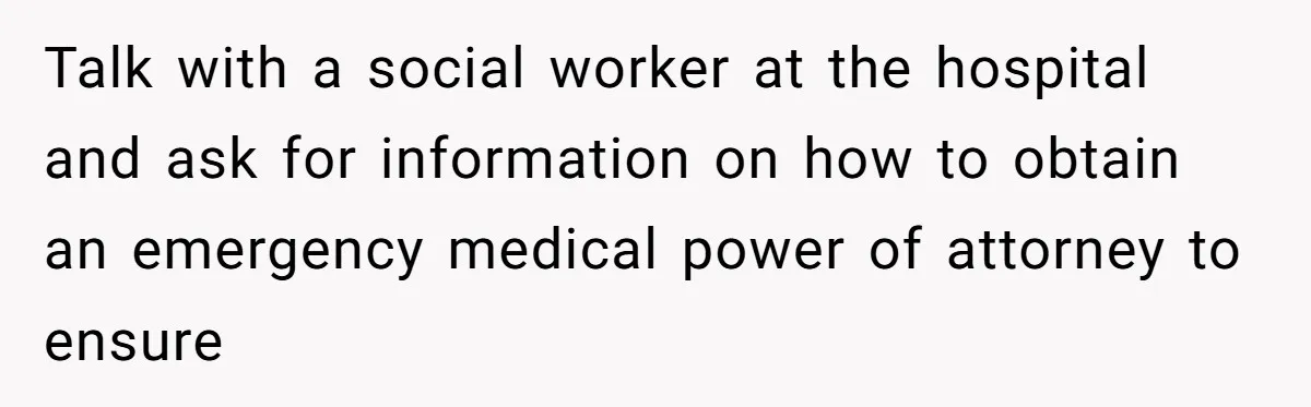Talk with a social worker at the hospital and ask for information on how to obtain an emergency medical power of attorney to ensure