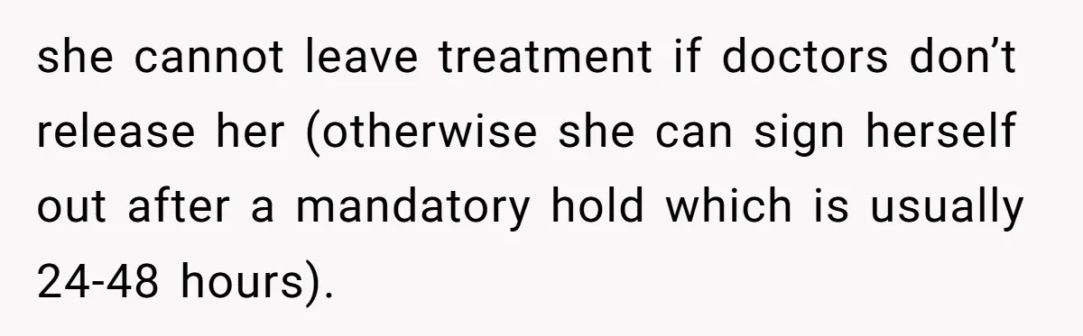 she cannot leave treatment if doctors don’t release her (otherwise she can sign herself out after a mandatory hold which is usually 24-48 hours).