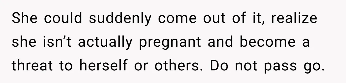 She could suddenly come out of it, realize she isn’t actually pregnant and become a threat to herself or others. Do not pass go.