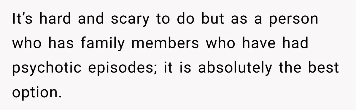 It’s hard and scary to do but as a person who has family members who have had psychotic episodes; it is absolutely the best option.
