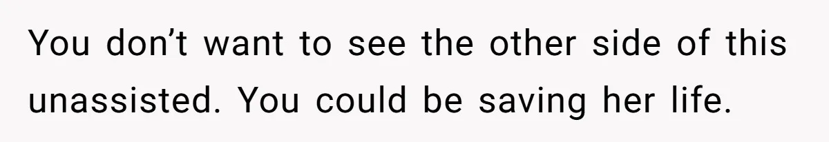 You don’t want to see the other side of this unassisted. You could be saving her life.