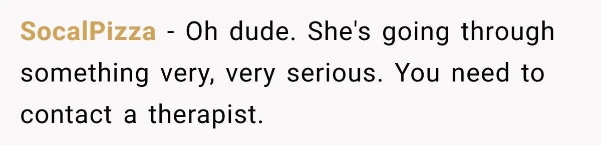 SocalPizza − Oh dude. She's going through something very, very serious. You need to contact a therapist.