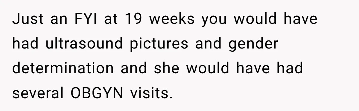 Just an FYI at 19 weeks you would have had ultrasound pictures and gender determination and she would have had several OBGYN visits.