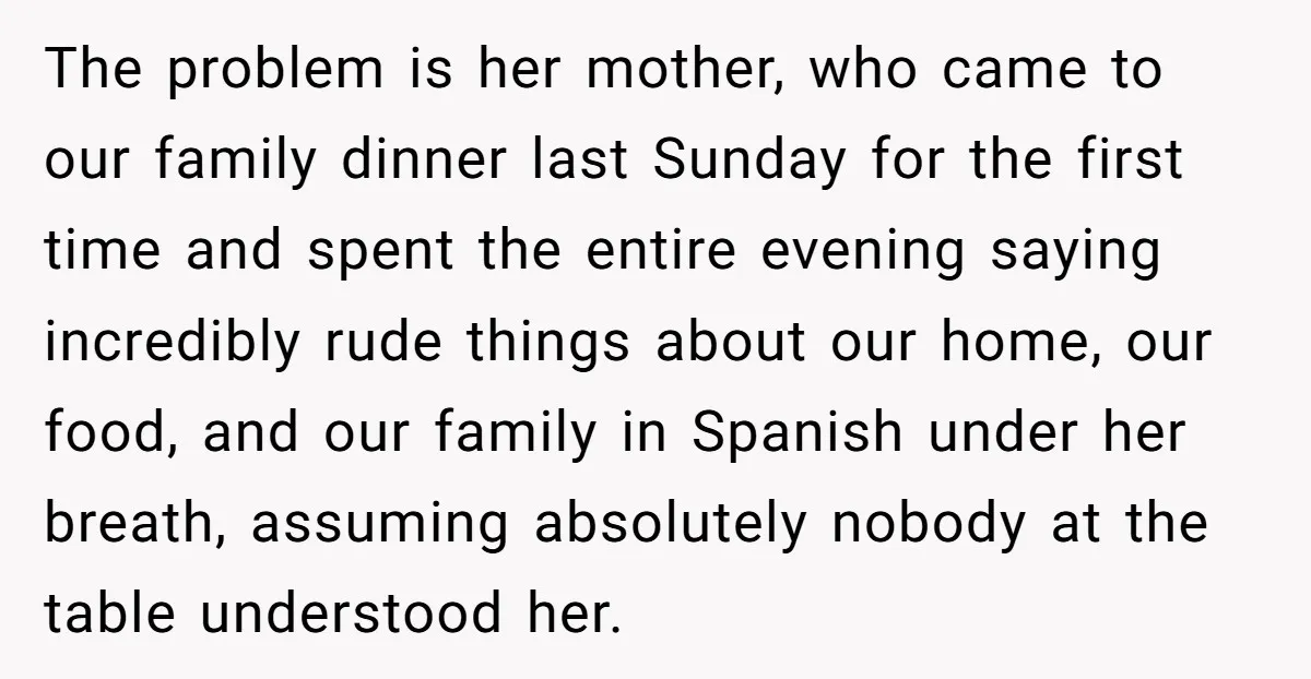 The problem is her mother, who came to our family dinner last Sunday for the first time and spent the entire evening saying incredibly rude things about our home, our...