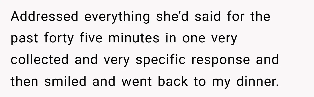Addressed everything she’d said for the past forty five minutes in one very collected and very specific response and then smiled and went back to my dinner.