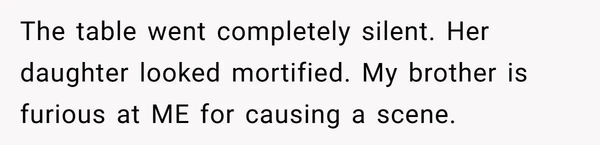 The table went completely silent. Her daughter looked mortified. My brother is furious at ME for causing a scene.