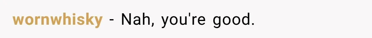 wornwhisky − Nah, you're good.