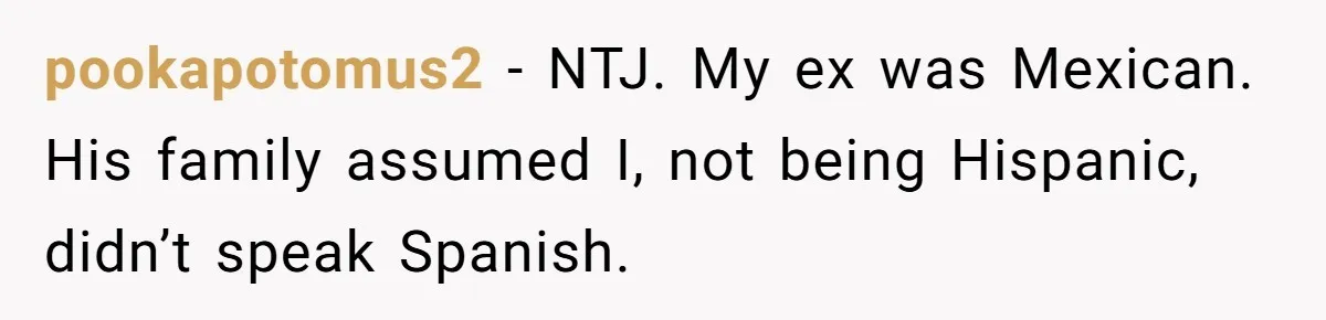 pookapotomus2 − NTJ. My ex was Mexican. His family assumed I, not being Hispanic, didn’t speak Spanish.