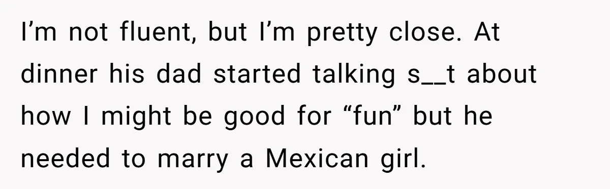 I’m not fluent, but I’m pretty close. At dinner his dad started talking s__t about how I might be good for “fun” but he needed to marry a Mexican girl.