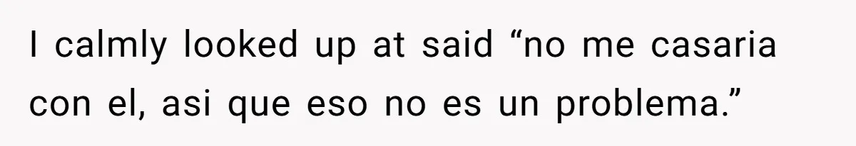 I calmly looked up at said “no me casaria con el, asi que eso no es un problema.”