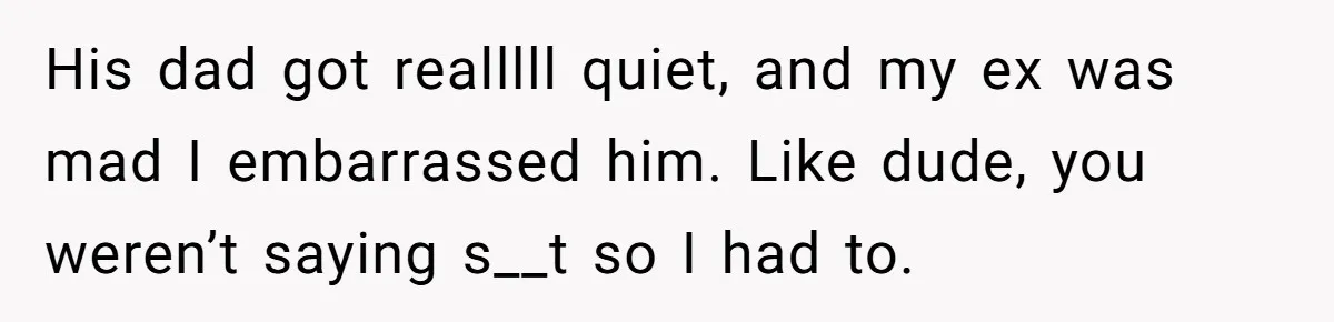 His dad got realllll quiet, and my ex was mad I embarrassed him. Like dude, you weren’t saying s__t so I had to.