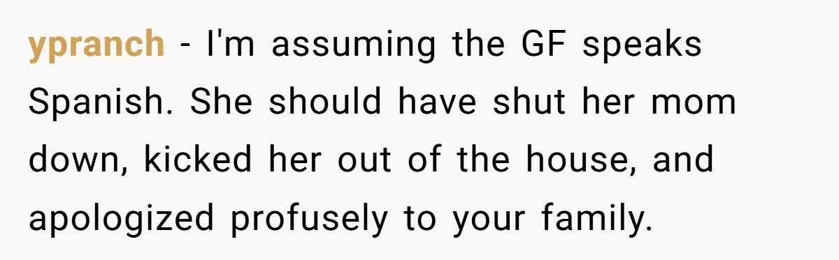 ypranch − I'm assuming the GF speaks Spanish. She should have shut her mom down, kicked her out of the house, and apologized profusely to your family.