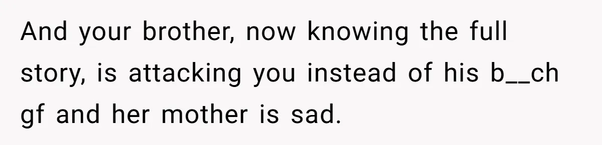 And your brother, now knowing the full story, is attacking you instead of his b__ch gf and her mother is sad.