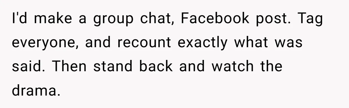 I'd make a group chat, Facebook post. Tag everyone, and recount exactly what was said. Then stand back and watch the drama.