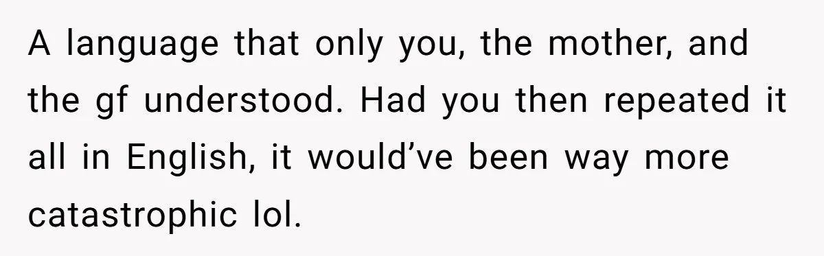 A language that only you, the mother, and the gf understood. Had you then repeated it all in English, it would’ve been way more catastrophic lol.