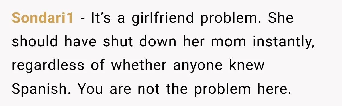Sondari1 − It’s a girlfriend problem. She should have shut down her mom instantly, regardless of whether anyone knew Spanish. You are not the problem here.