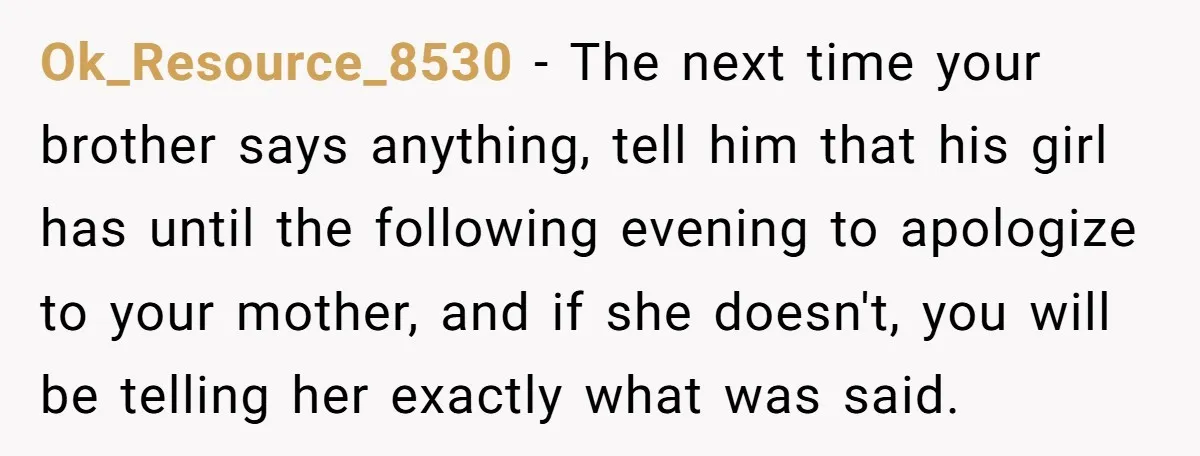 Ok_Resource_8530 − The next time your brother says anything, tell him that his girl has until the following evening to apologize to your mother, and if she doesn't, you will...