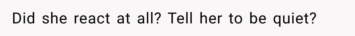 Did she react at all? Tell her to be quiet?