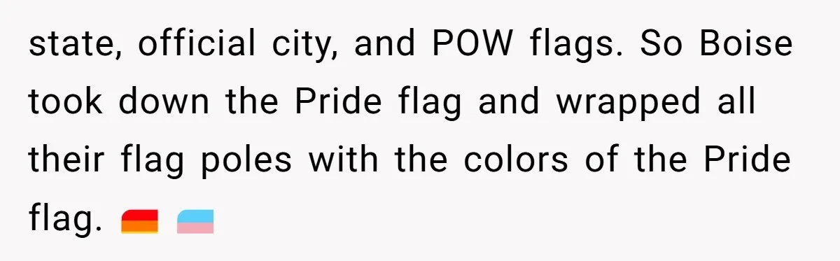 state, official city, and POW flags. So Boise took down the Pride flag and wrapped all their flag poles with the colors of the Pride flag. 🏳️‍🌈 🏳️‍⚧️