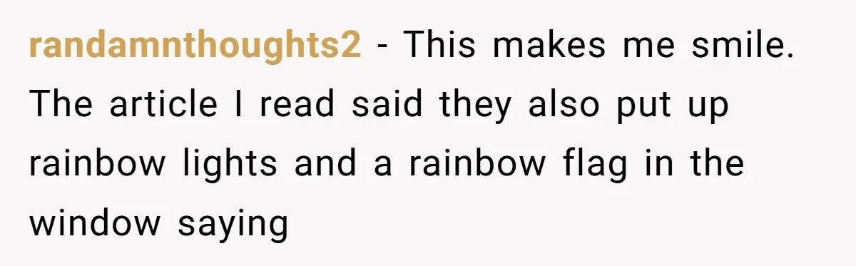 randamnthoughts2 − This makes me smile. The article I read said they also put up rainbow lights and a rainbow flag in the window saying