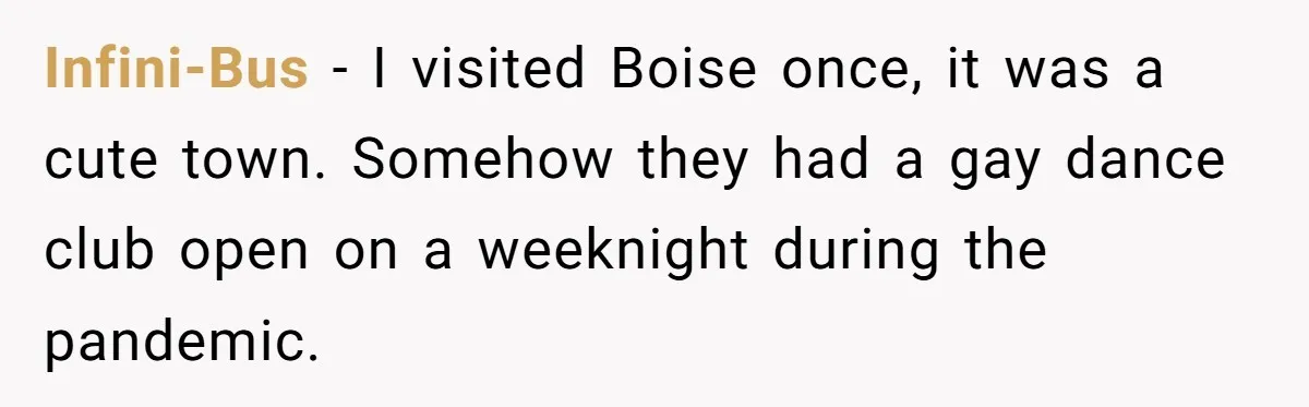 Infini-Bus − I visited Boise once, it was a cute town. Somehow they had a gay dance club open on a weeknight during the pandemic.