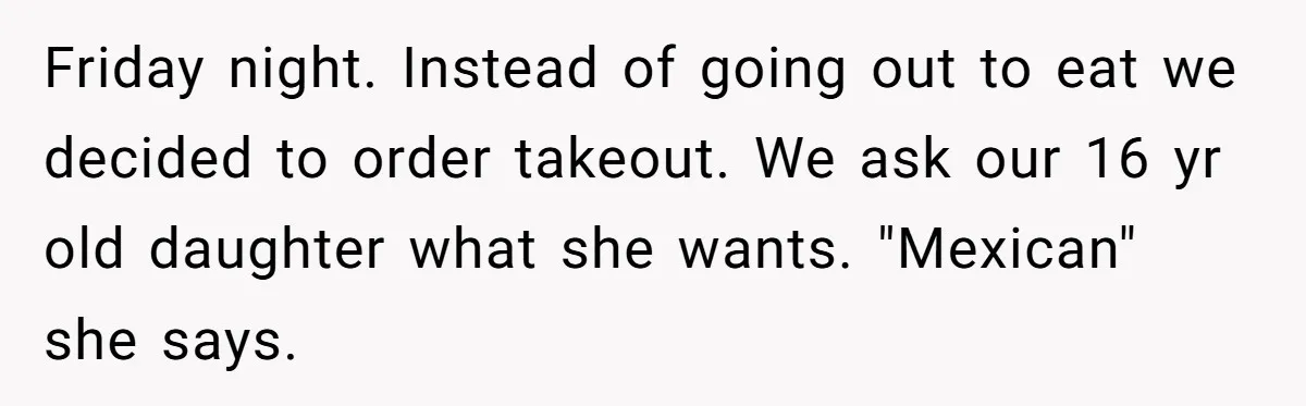 Friday night. Instead of going out to eat we decided to order takeout. We ask our 16 yr old daughter what she wants. "Mexican" she says.
